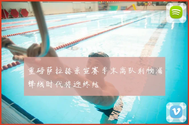 重磅萨拉赫亲宣赛季末离队利物浦锋线时代将迎终结