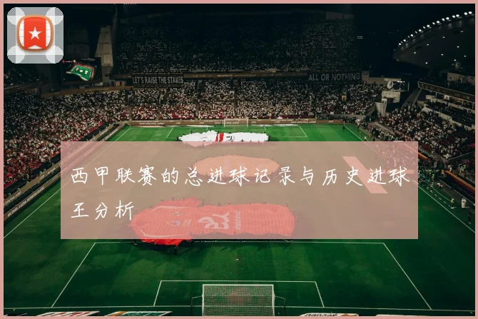 西甲联赛的总进球记录与历史进球王分析