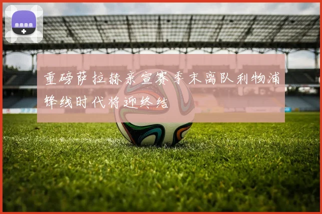 重磅萨拉赫亲宣赛季末离队利物浦锋线时代将迎终结